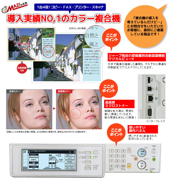1台4役!コピー・FAX・プリンター・スキャナ 導入実績ナンバーワンのカラー複合機 ポイント→文字や画像が混載した書類もそれぞれに最適な印刷設定でプリントアウトしてくれます。 ポイント→ミクロストナーで微細な色の濃淡や質感も美しく再現してくれます。 ポイント→使いやすい操作パネル