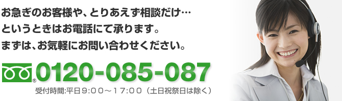 お急ぎのお客様や、とりあえず相談だけ・・・というときはお電話にて承ります。まずはお気軽にお問い合わせください　0120-085-087