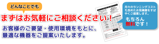 まずはどんなことでも、ご相談ください！お客様のご要望・使用環境をもとに、最適な機器をご提案いたします。もちろん、お見積もりは無料です。