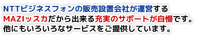 ＮＴＴビジネスフォンの販売設置会社が運営するＭＡＺＩッスカだから出来る充実のサポートが自慢です。他にもいろいろなサービスをご提供しています。